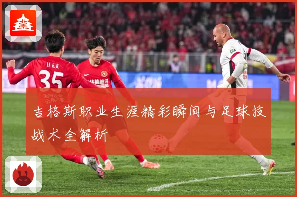 吉格斯职业生涯精彩瞬间与足球技战术全解析