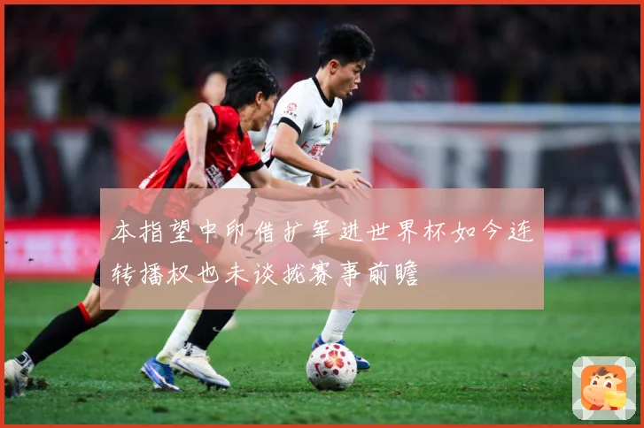 本指望中印借扩军进世界杯如今连转播权也未谈拢赛事前瞻