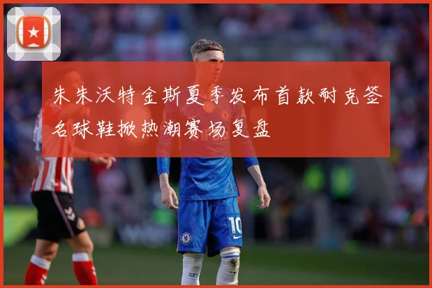 朱朱沃特金斯夏季发布首款耐克签名球鞋掀热潮赛场复盘