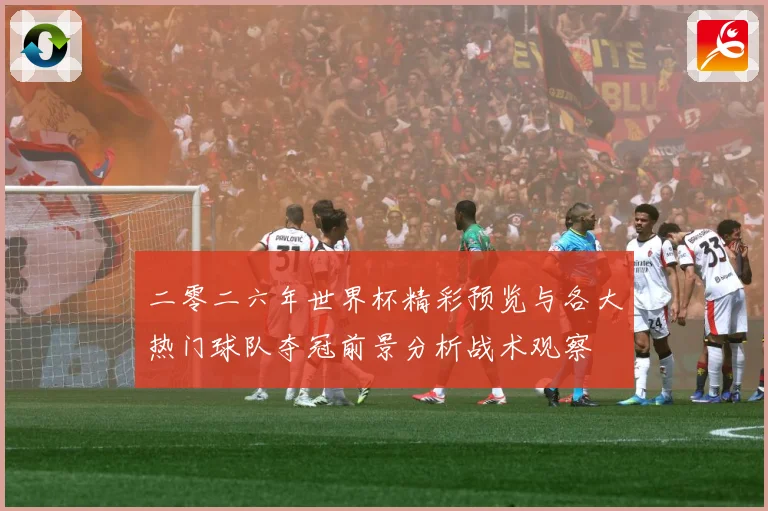 二零二六年世界杯精彩预览与各大热门球队夺冠前景分析战术观察
