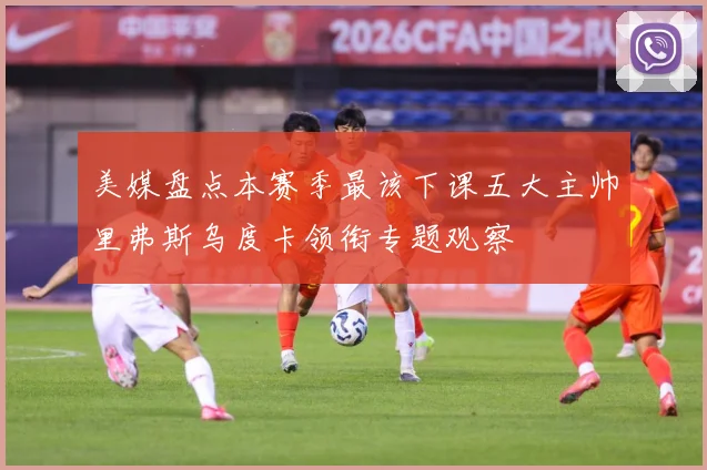 美媒盘点本赛季最该下课五大主帅里弗斯乌度卡领衔专题观察