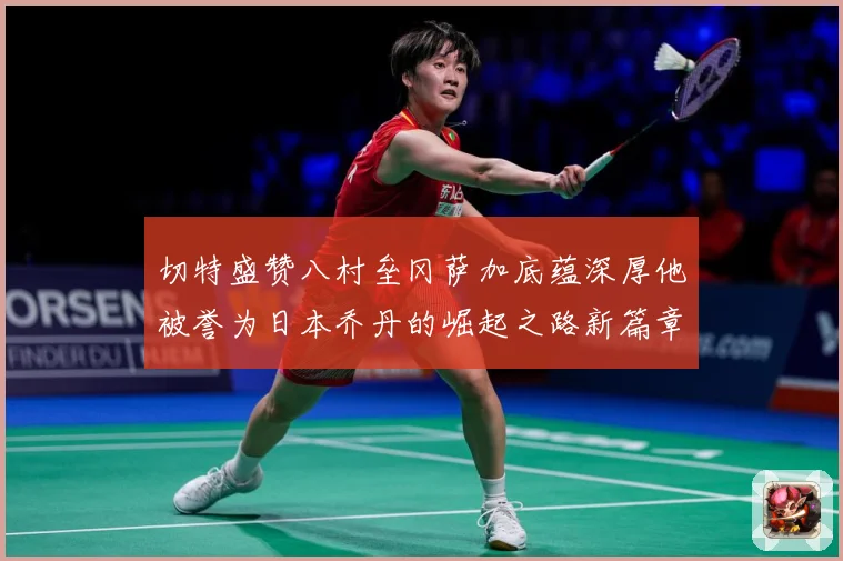 切特盛赞八村垒冈萨加底蕴深厚他被誉为日本乔丹的崛起之路新篇章赛场复盘