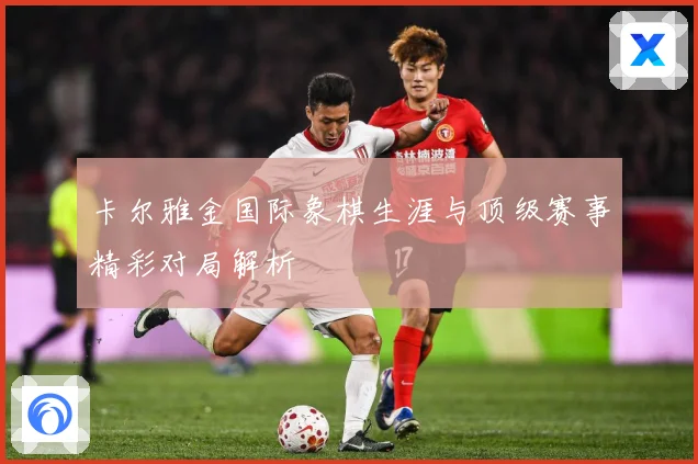 卡尔雅金国际象棋生涯与顶级赛事精彩对局解析