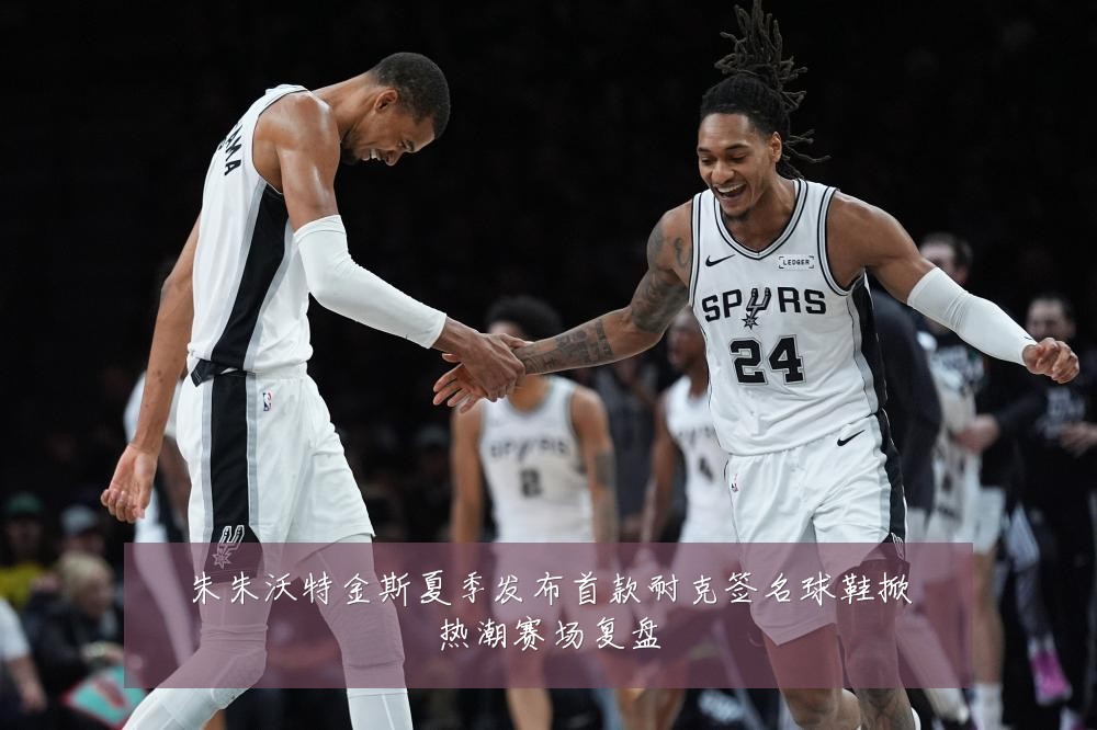 朱朱沃特金斯夏季发布首款耐克签名球鞋掀热潮赛场复盘